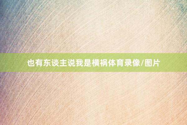 也有东谈主说我是横祸体育录像/图片