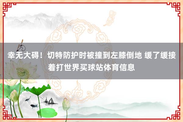 幸无大碍！切特防护时被撞到左膝倒地 缓了缓接着打世界买球站体育信息