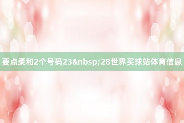 要点柔和2个号码23&nbsp;28世界买球站体育信息