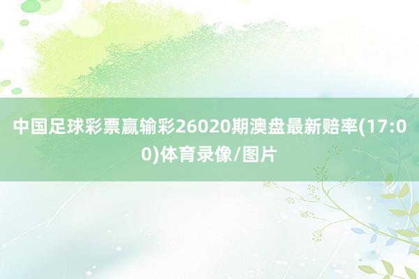 中国足球彩票赢输彩26020期澳盘最新赔率(17:00)体育录像/图片