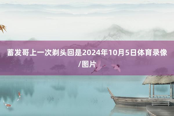 蓄发哥上一次剃头回是2024年10月5日体育录像/图片