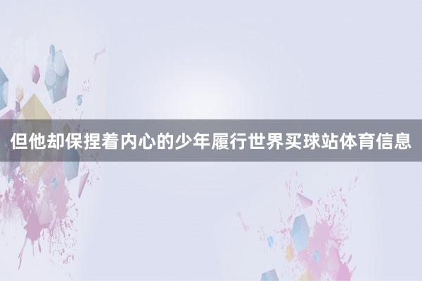 但他却保捏着内心的少年履行世界买球站体育信息
