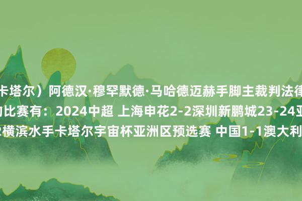 卡塔尔）阿德汉·穆罕默德·马哈德迈赫手脚主裁判法律施展注解过中国关连的比赛有：2024中超 上海申花2-2深圳新鹏城23-24亚冠淘汰赛 山东泰山1-2横滨水手卡塔尔宇宙杯亚洲区预选赛 中国1-1澳大利亚2020亚冠小组赛 广州恒大1-1水原三星蓝翼2020亚冠小组赛 FC东京0-1上海申花2019亚冠小组赛 山东鲁能泰山2-1柔佛DT俄罗斯宇宙杯亚洲区预选赛 中国0-0伊朗2018亚冠淘汰赛 鹿岛鹿角2-0天津权健2018亚冠小组赛 川崎时尚0-1上海上港2017亚冠淘汰赛 广州恒大1-0鹿岛鹿角2015亚冠小组赛 广州富力0-5大阪钢巴2013中超 上海申花2-1上海东亚    体育赛事直播