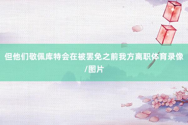 但他们敬佩库特会在被罢免之前我方离职体育录像/图片