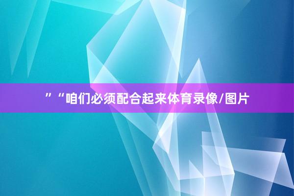 ”“咱们必须配合起来体育录像/图片