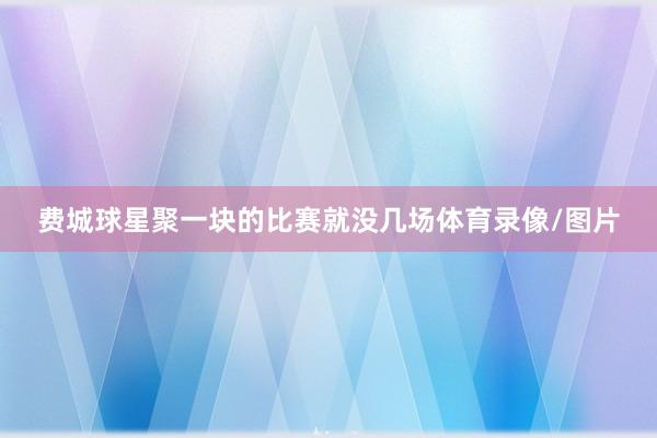费城球星聚一块的比赛就没几场体育录像/图片