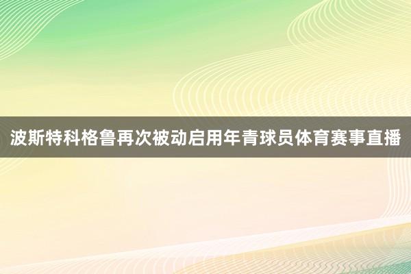 波斯特科格鲁再次被动启用年青球员体育赛事直播