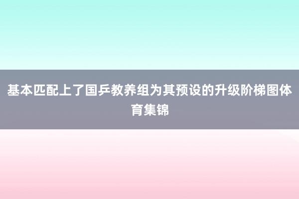 基本匹配上了国乒教养组为其预设的升级阶梯图体育集锦