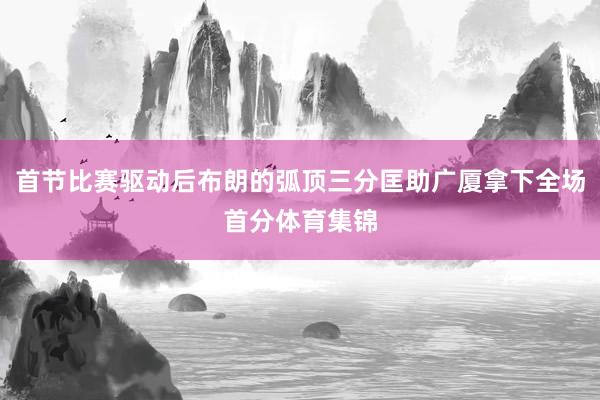 首节比赛驱动后布朗的弧顶三分匡助广厦拿下全场首分体育集锦