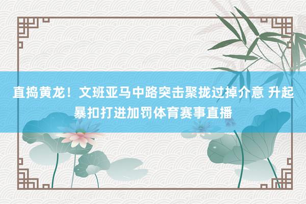 直捣黄龙！文班亚马中路突击聚拢过掉介意 升起暴扣打进加罚体育赛事直播