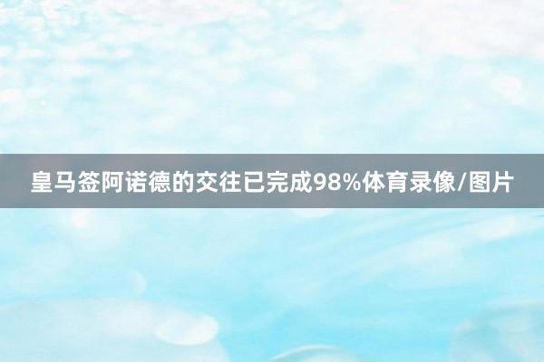 皇马签阿诺德的交往已完成98%体育录像/图片
