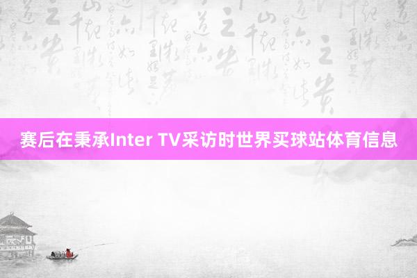 赛后在秉承Inter TV采访时世界买球站体育信息