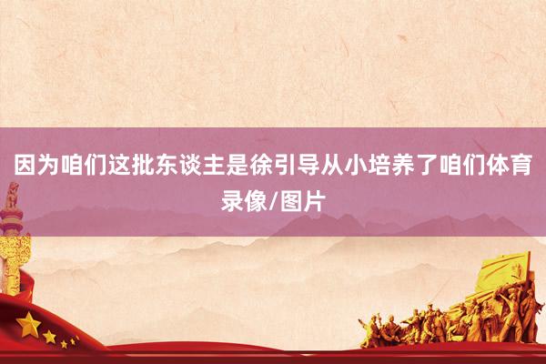 因为咱们这批东谈主是徐引导从小培养了咱们体育录像/图片