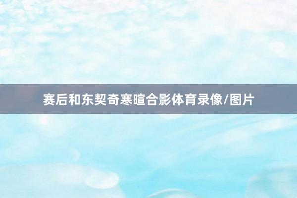 赛后和东契奇寒暄合影体育录像/图片