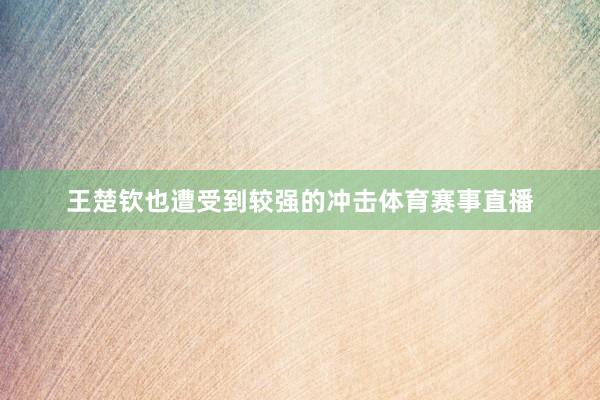 王楚钦也遭受到较强的冲击体育赛事直播