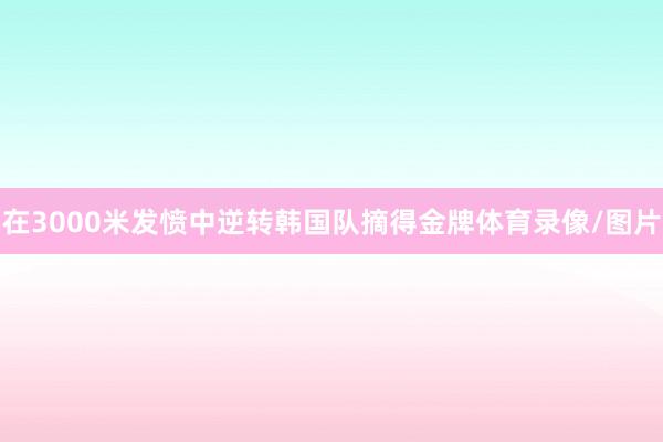 在3000米发愤中逆转韩国队摘得金牌体育录像/图片