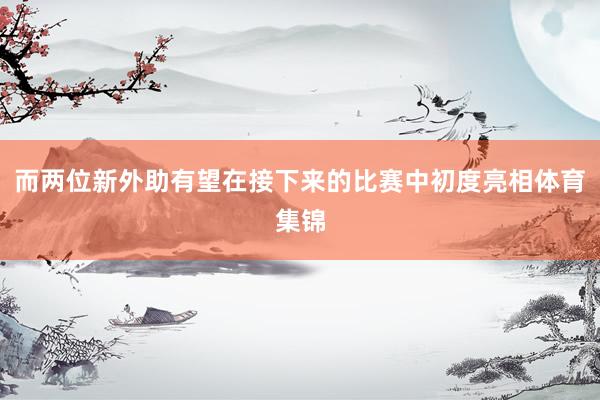 而两位新外助有望在接下来的比赛中初度亮相体育集锦