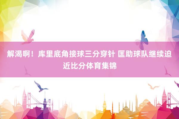 解渴啊！库里底角接球三分穿针 匡助球队继续迫近比分体育集锦