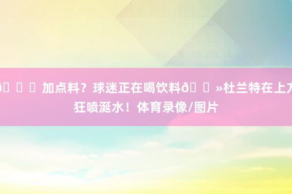 😂加点料？球迷正在喝饮料👻杜兰特在上方狂喷涎水！体育录像/图片