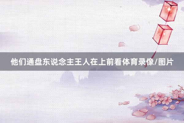 他们通盘东说念主王人在上前看体育录像/图片