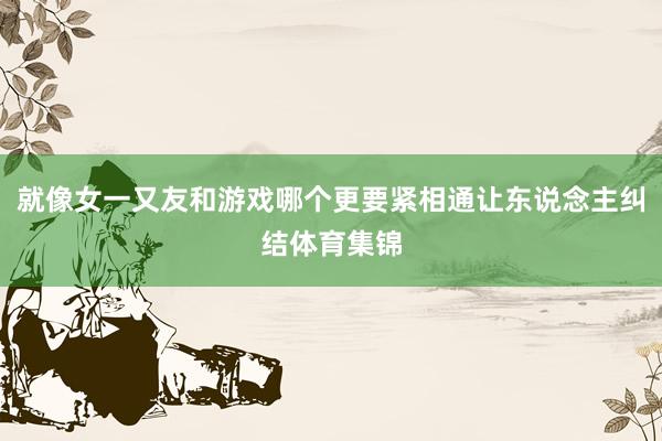 就像女一又友和游戏哪个更要紧相通让东说念主纠结体育集锦