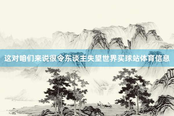 这对咱们来说很令东谈主失望世界买球站体育信息