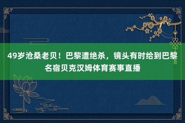 49岁沧桑老贝！巴黎遭绝杀，镜头有时给到巴黎名宿贝克汉姆体育赛事直播