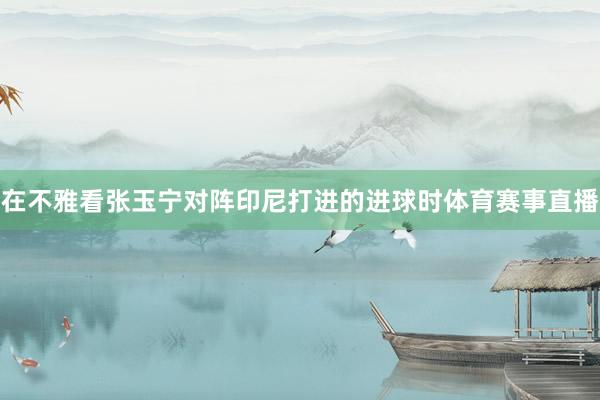 在不雅看张玉宁对阵印尼打进的进球时体育赛事直播