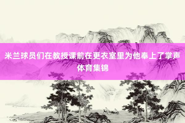 米兰球员们在教授课前在更衣室里为他奉上了掌声体育集锦