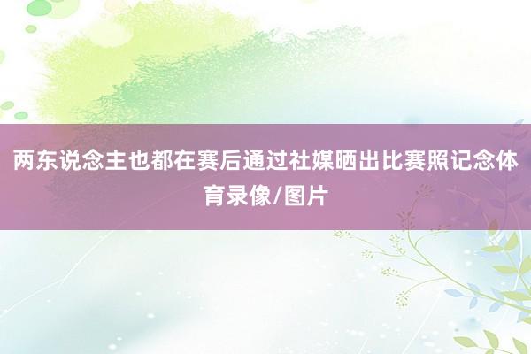 两东说念主也都在赛后通过社媒晒出比赛照记念体育录像/图片