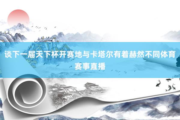 谈下一届天下杯开赛地与卡塔尔有着赫然不同体育赛事直播