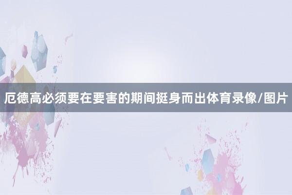 厄德高必须要在要害的期间挺身而出体育录像/图片