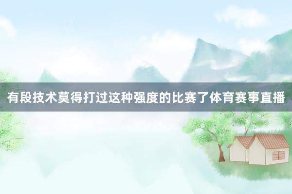 有段技术莫得打过这种强度的比赛了体育赛事直播