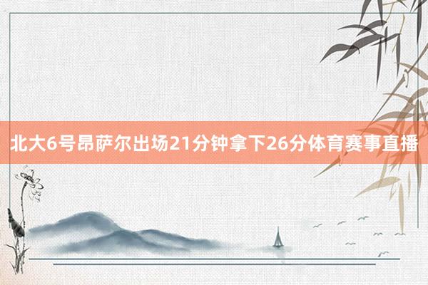 北大6号昂萨尔出场21分钟拿下26分体育赛事直播