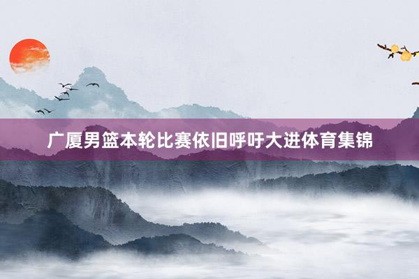广厦男篮本轮比赛依旧呼吁大进体育集锦