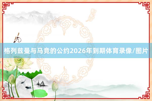 格列兹曼与马竞的公约2026年到期体育录像/图片