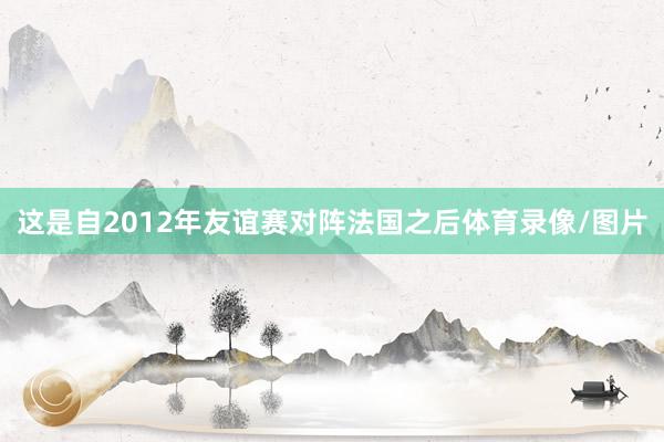 这是自2012年友谊赛对阵法国之后体育录像/图片