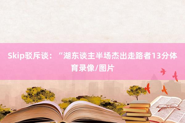Skip驳斥谈：“湖东谈主半场杰出走路者13分体育录像/图片