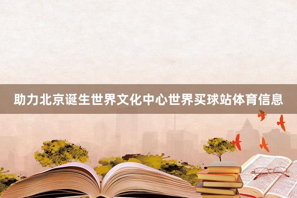 助力北京诞生世界文化中心世界买球站体育信息