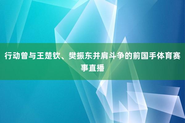 行动曾与王楚钦、樊振东并肩斗争的前国手体育赛事直播
