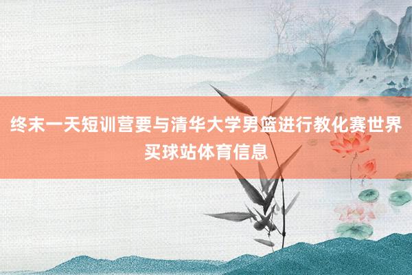 终末一天短训营要与清华大学男篮进行教化赛世界买球站体育信息