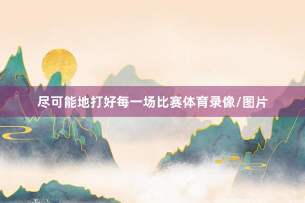 尽可能地打好每一场比赛体育录像/图片