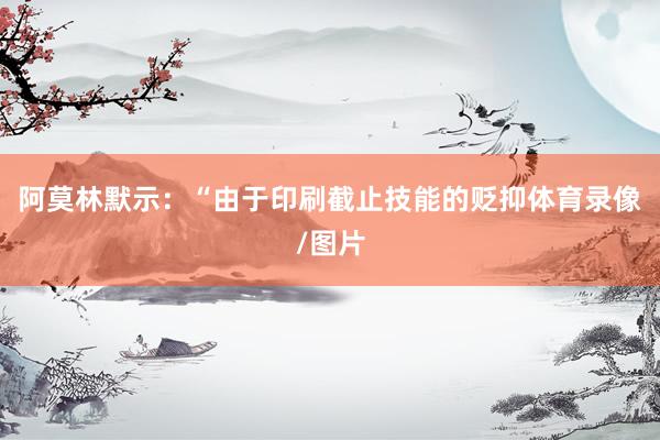 阿莫林默示:“由于印刷截止技能的贬抑体育录像/图片