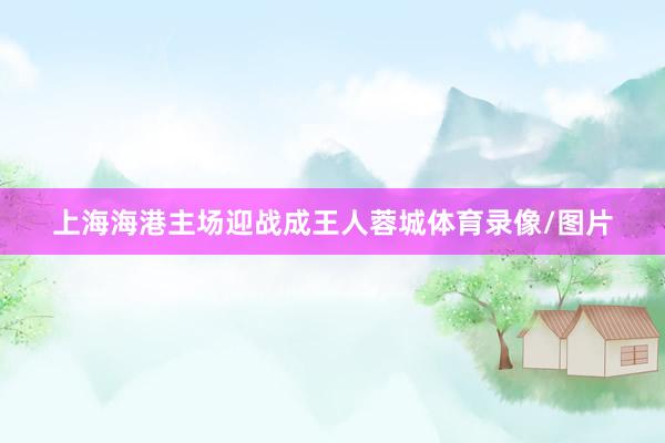 上海海港主场迎战成王人蓉城体育录像/图片
