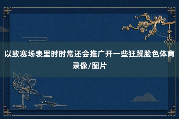 以致赛场表里时时常还会推广开一些狂躁脸色体育录像/图片