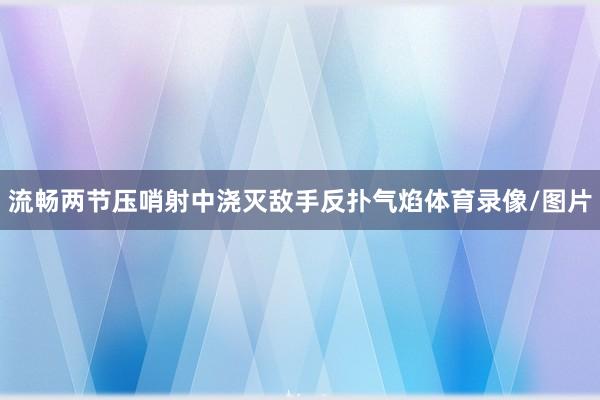 流畅两节压哨射中浇灭敌手反扑气焰体育录像/图片