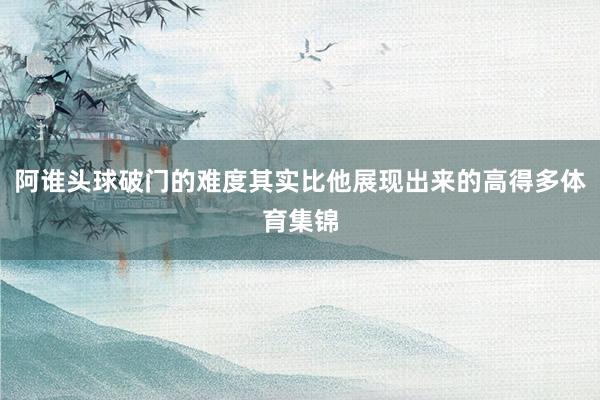 阿谁头球破门的难度其实比他展现出来的高得多体育集锦