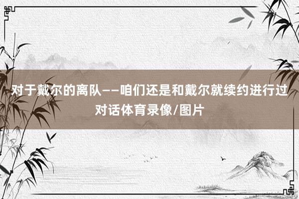 对于戴尔的离队——咱们还是和戴尔就续约进行过对话体育录像/图片