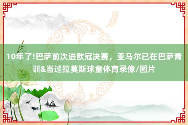 10年了!巴萨前次进欧冠决赛，亚马尔已在巴萨青训&当过拉莫斯球童体育录像/图片