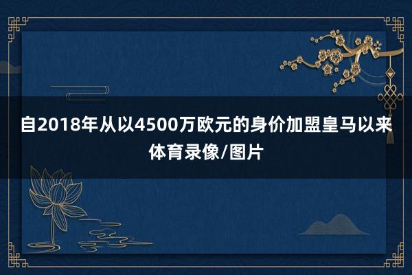 自2018年从以4500万欧元的身价加盟皇马以来体育录像/图片